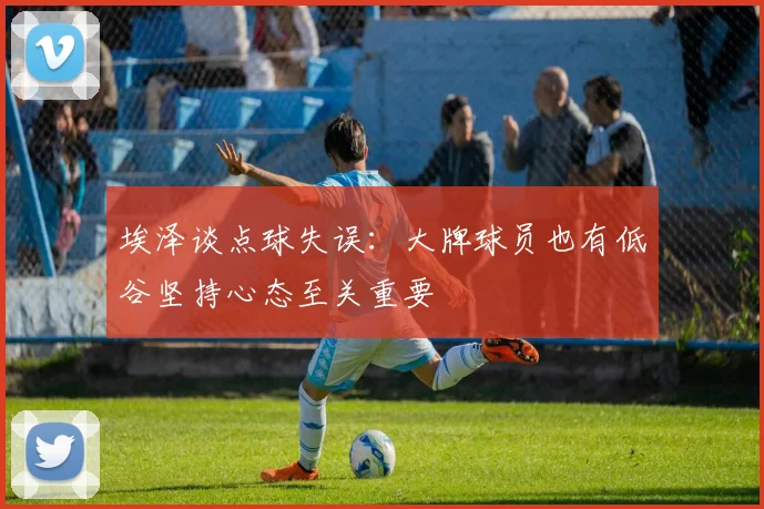埃泽谈点球失误：大牌球员也有低谷坚持心态至关重要